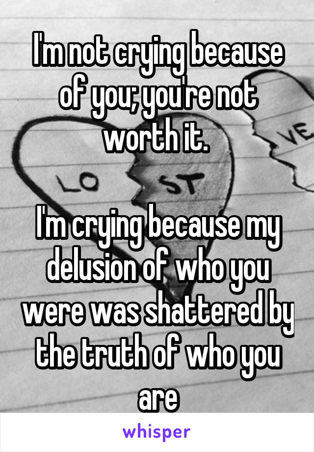 I'm not crying because of you; you're not worth it. 

I'm crying because my delusion of who you were was shattered by the truth of who you are