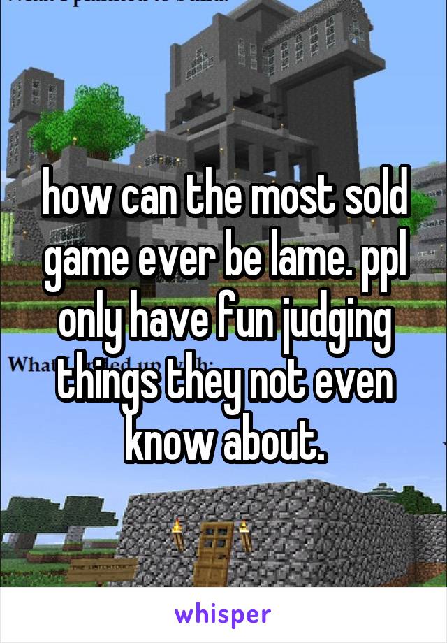 how can the most sold game ever be lame. ppl only have fun judging things they not even know about.