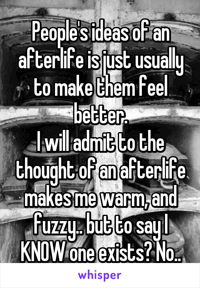 People's ideas of an afterlife is just usually to make them feel better.
I will admit to the thought of an afterlife makes me warm, and fuzzy.. but to say I KNOW one exists? No..