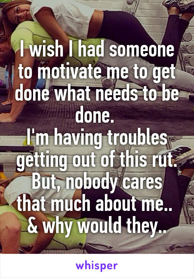 I wish I had someone to motivate me to get done what needs to be done. 
I'm having troubles getting out of this rut.
But, nobody cares that much about me.. 
& why would they..