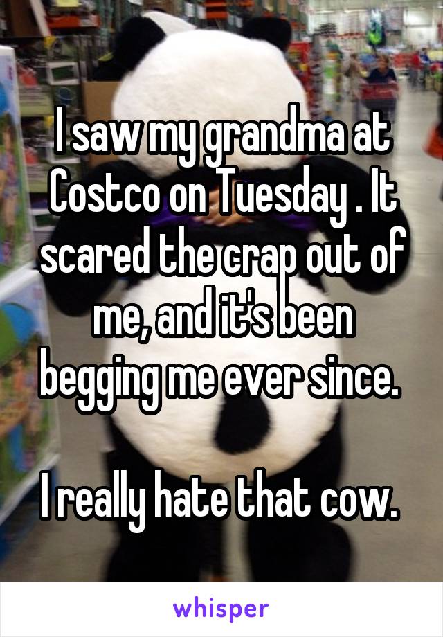 I saw my grandma at Costco on Tuesday . It scared the crap out of me, and it's been begging me ever since. 

I really hate that cow. 