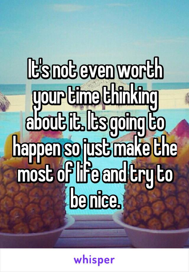 It's not even worth your time thinking about it. Its going to happen so just make the most of life and try to be nice.