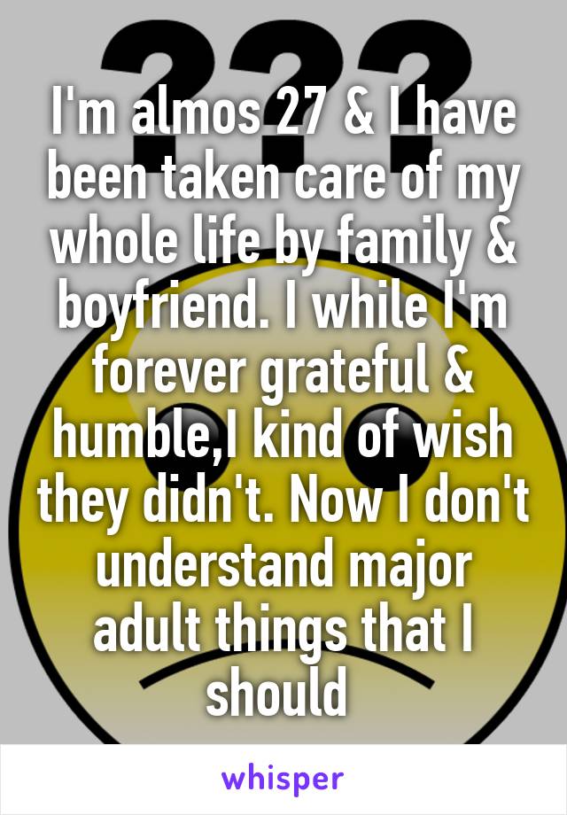 I'm almos 27 & I have been taken care of my whole life by family & boyfriend. I while I'm forever grateful & humble,I kind of wish they didn't. Now I don't understand major adult things that I should 
