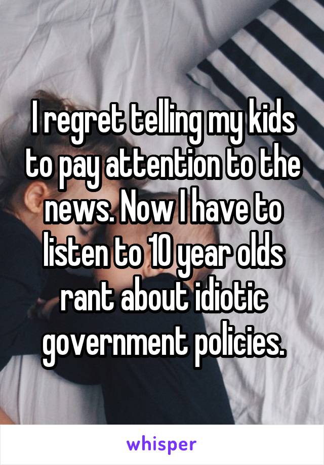 I regret telling my kids to pay attention to the news. Now I have to listen to 10 year olds rant about idiotic government policies.