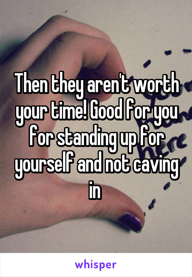Then they aren't worth your time! Good for you for standing up for yourself and not caving in 