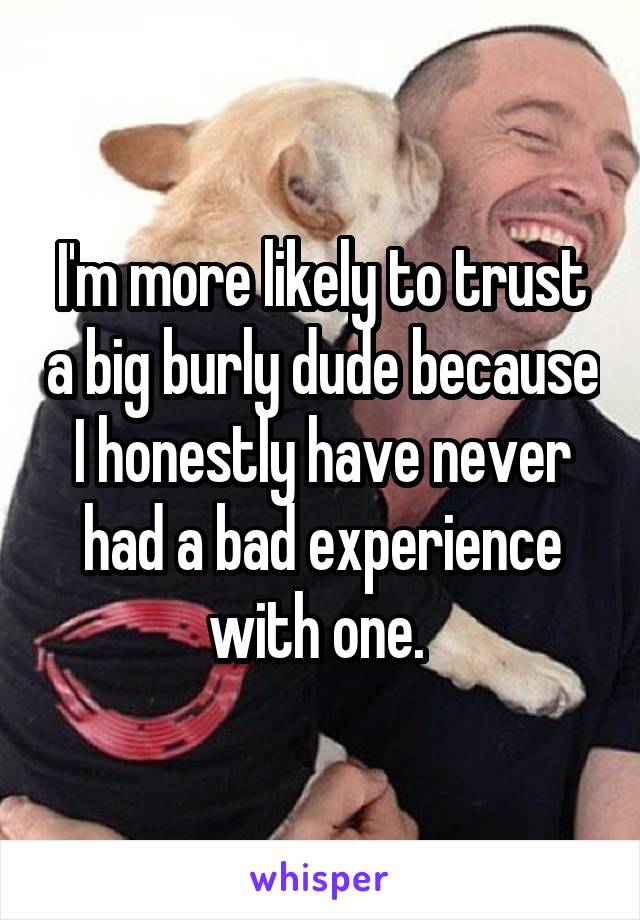 I'm more likely to trust a big burly dude because I honestly have never had a bad experience with one. 