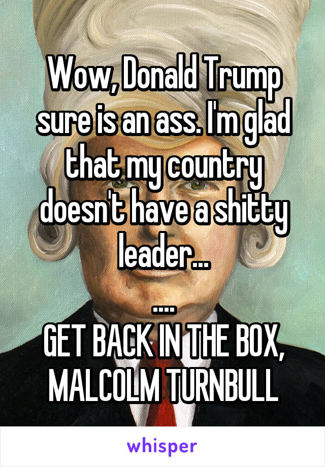 Wow, Donald Trump sure is an ass. I'm glad that my country doesn't have a shitty leader...
....
GET BACK IN THE BOX, MALCOLM TURNBULL