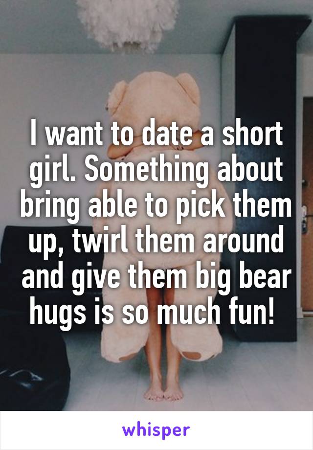 I want to date a short girl. Something about bring able to pick them up, twirl them around and give them big bear hugs is so much fun! 