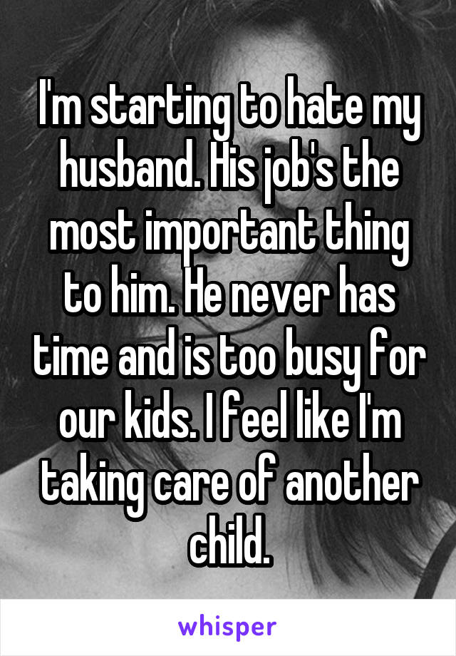 I'm starting to hate my husband. His job's the most important thing to him. He never has time and is too busy for our kids. I feel like I'm taking care of another child.