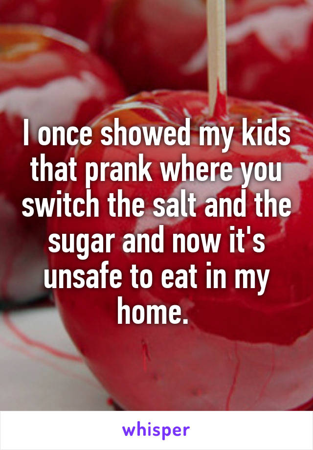 I once showed my kids that prank where you switch the salt and the sugar and now it's unsafe to eat in my home. 