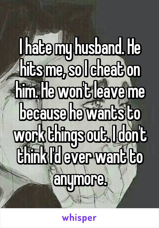 I hate my husband. He hits me, so I cheat on him. He won't leave me because he wants to work things out. I don't think I'd ever want to anymore.