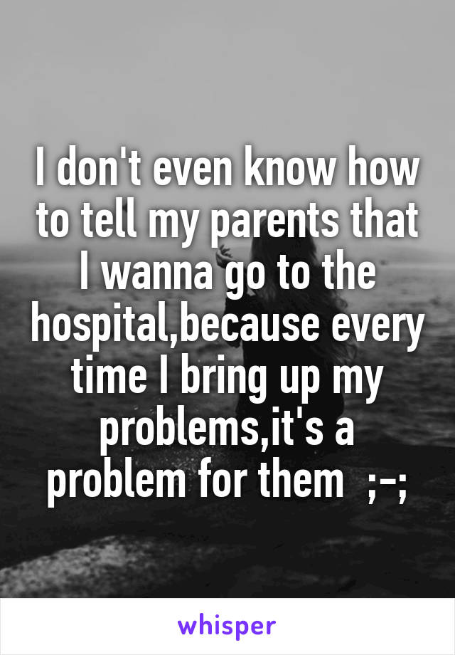 I don't even know how to tell my parents that I wanna go to the hospital,because every time I bring up my problems,it's a problem for them  ;-;