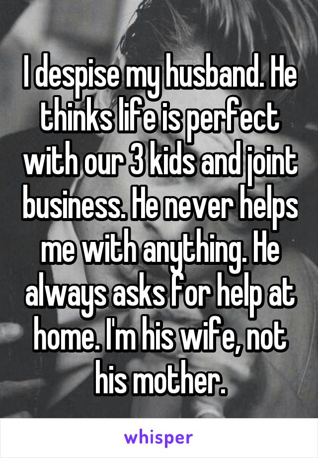 I despise my husband. He thinks life is perfect with our 3 kids and joint business. He never helps me with anything. He always asks for help at home. I'm his wife, not his mother.