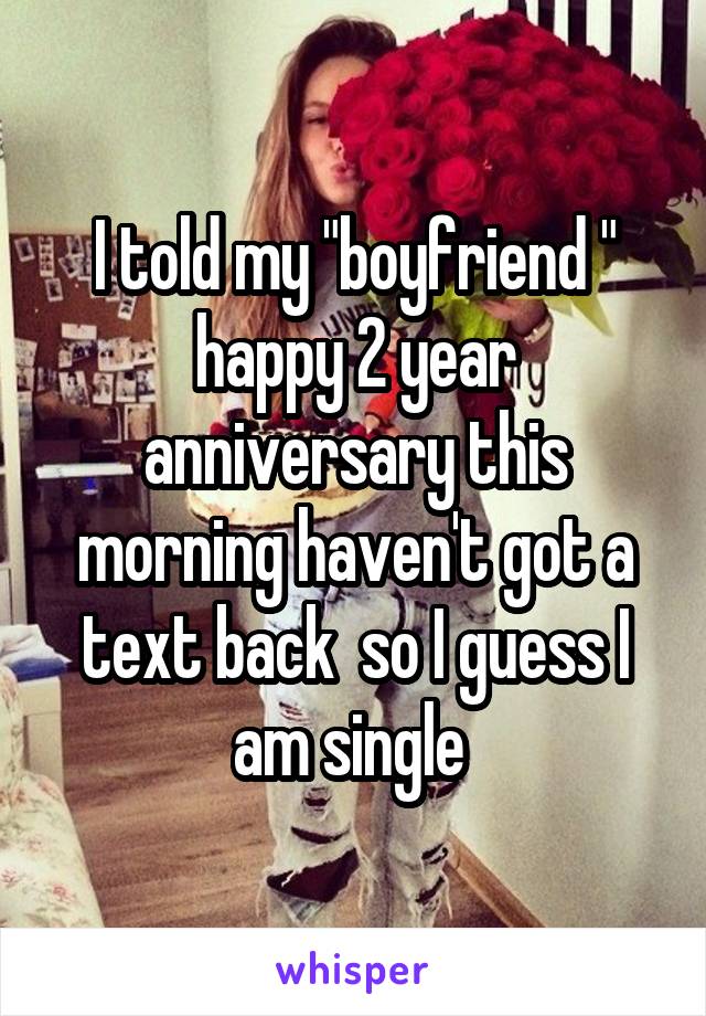 I told my "boyfriend " happy 2 year anniversary this morning haven't got a text back  so I guess I am single 