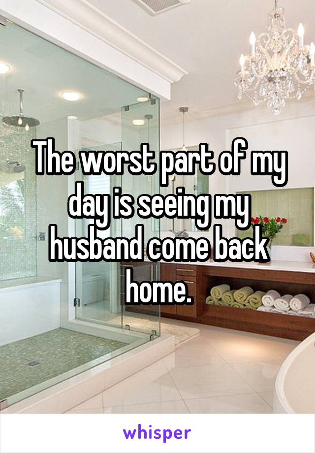 The worst part of my day is seeing my husband come back home.