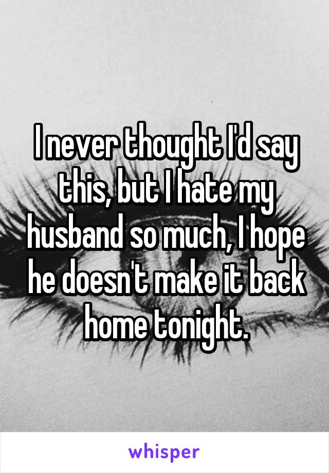 I never thought I'd say this, but I hate my husband so much, I hope he doesn't make it back home tonight.
