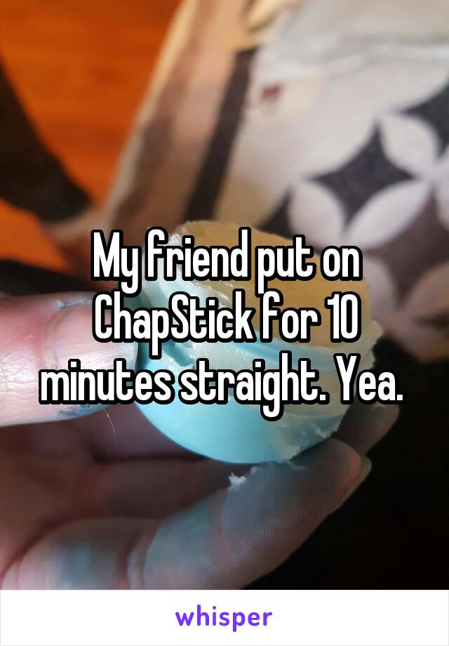 My friend put on ChapStick for 10 minutes straight. Yea. 