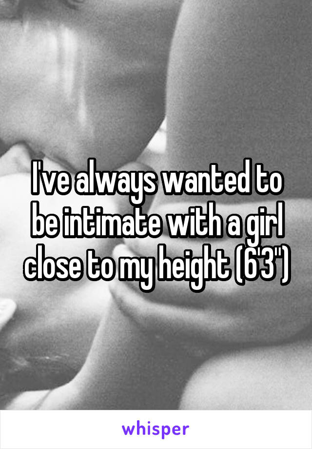 I've always wanted to be intimate with a girl close to my height (6'3")