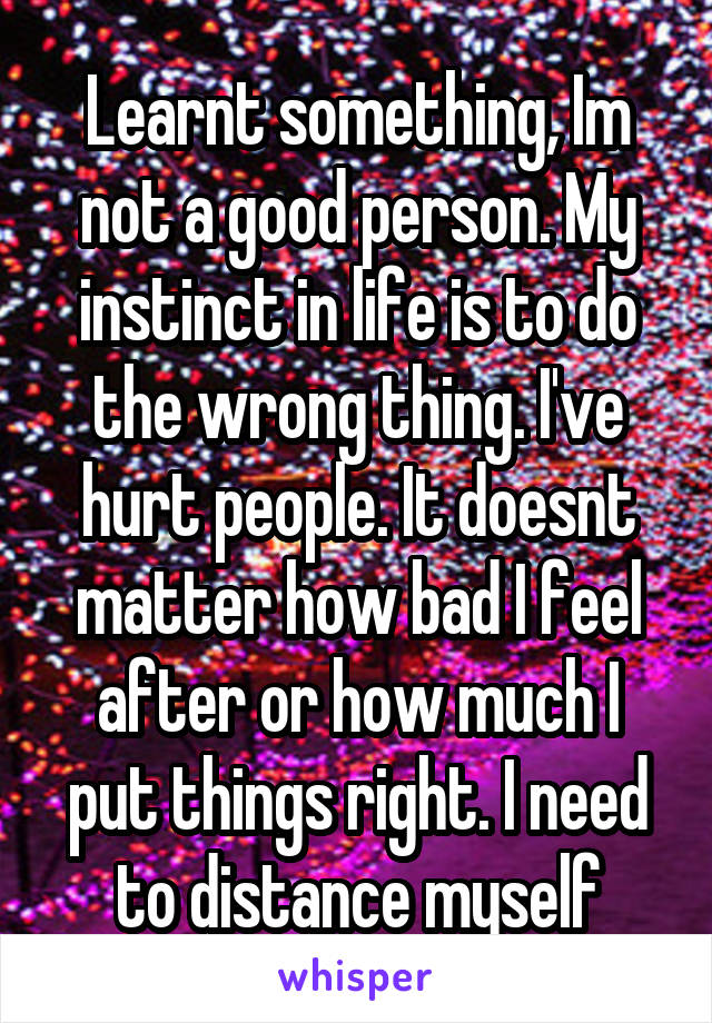 Learnt something, Im not a good person. My instinct in life is to do the wrong thing. I've hurt people. It doesnt matter how bad I feel after or how much I put things right. I need to distance myself