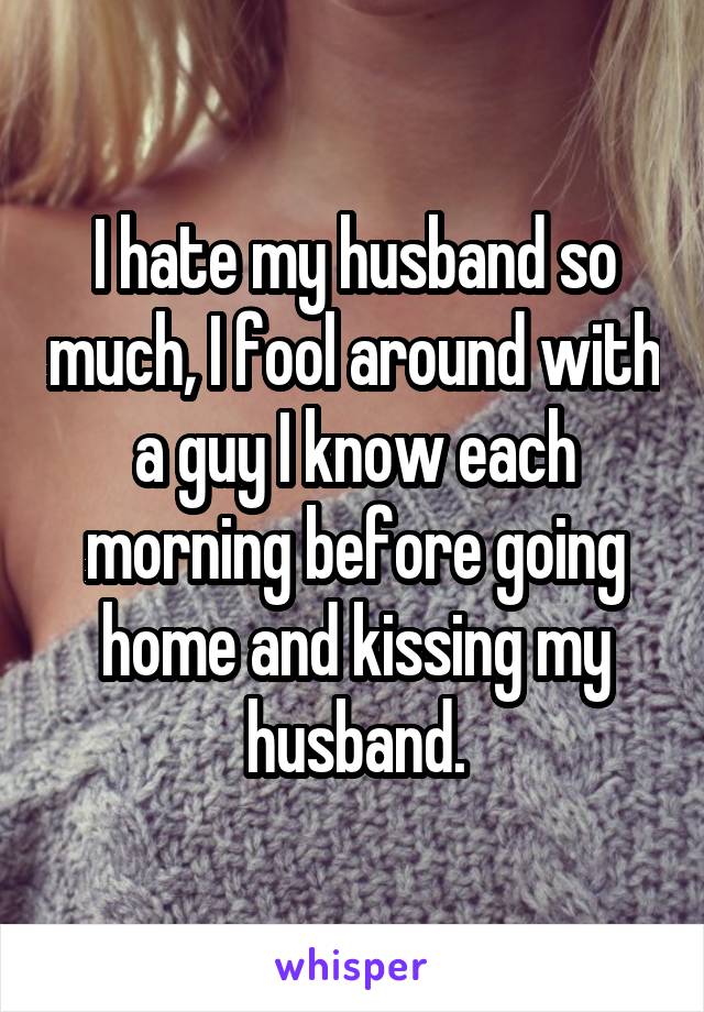 I hate my husband so much, I fool around with a guy I know each morning before going home and kissing my husband.
