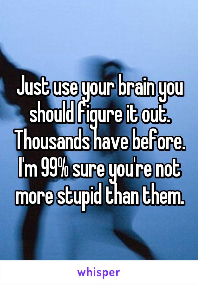 Just use your brain you should figure it out. Thousands have before. I'm 99% sure you're not more stupid than them.