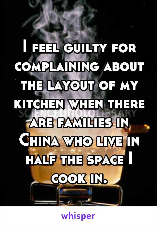 I feel guilty for complaining about the layout of my kitchen when there are families in China who live in half the space I cook in.