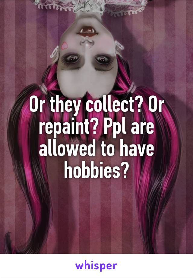 Or they collect? Or repaint? Ppl are allowed to have hobbies?