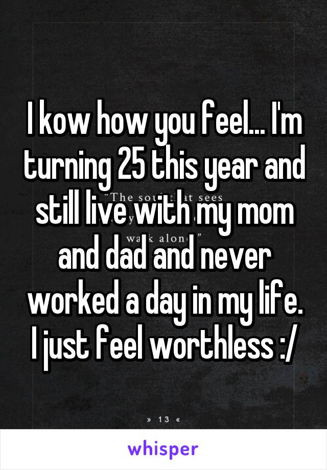 I kow how you feel... I'm turning 25 this year and still live with my mom and dad and never worked a day in my life. I just feel worthless :/