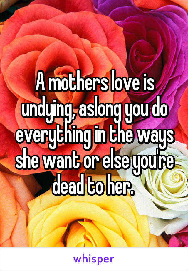 A mothers love is undying, aslong you do everything in the ways she want or else you're dead to her. 