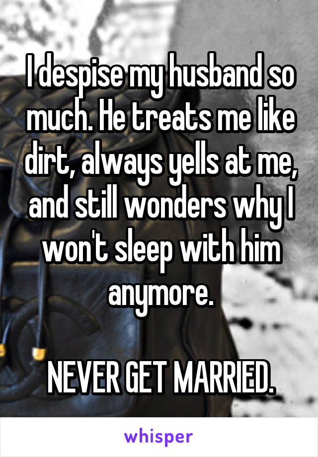 I despise my husband so much. He treats me like dirt, always yells at me, and still wonders why I won't sleep with him anymore.

NEVER GET MARRIED.