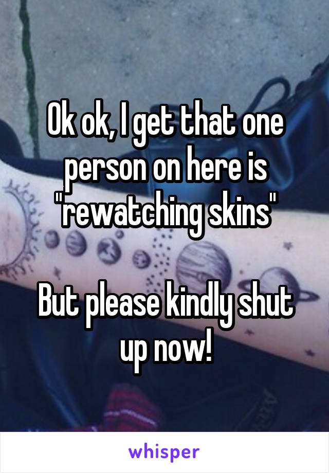 Ok ok, I get that one person on here is ''rewatching skins''

But please kindly shut up now!