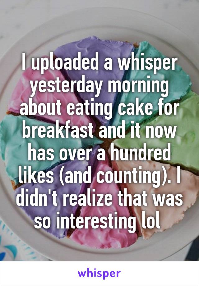I uploaded a whisper yesterday morning about eating cake for breakfast and it now has over a hundred likes (and counting). I didn't realize that was so interesting lol 