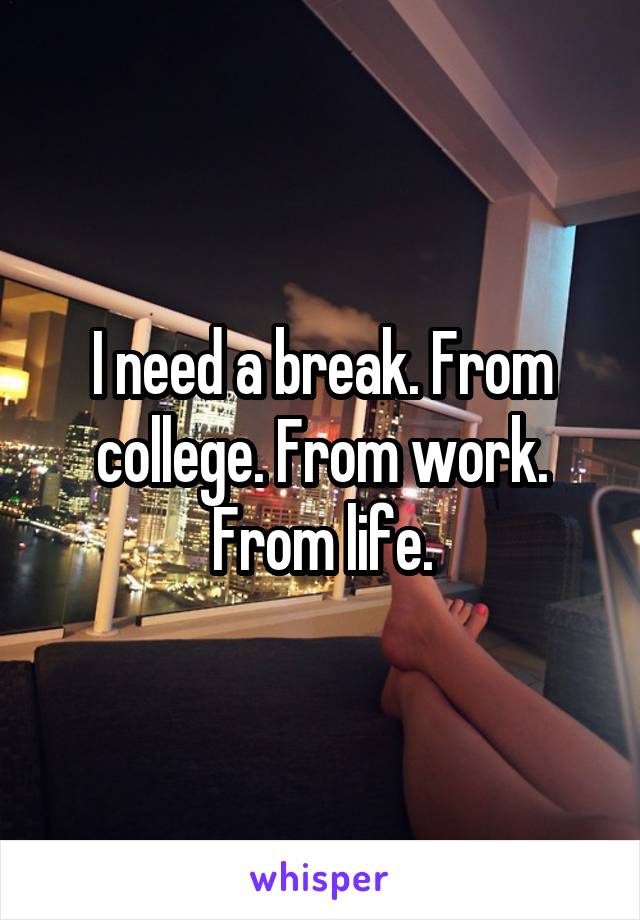 I need a break. From college. From work. From life.