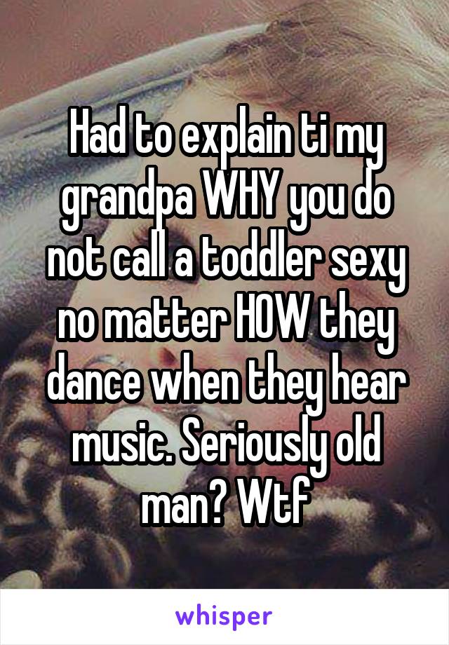 Had to explain ti my grandpa WHY you do not call a toddler sexy no matter HOW they dance when they hear music. Seriously old man? Wtf