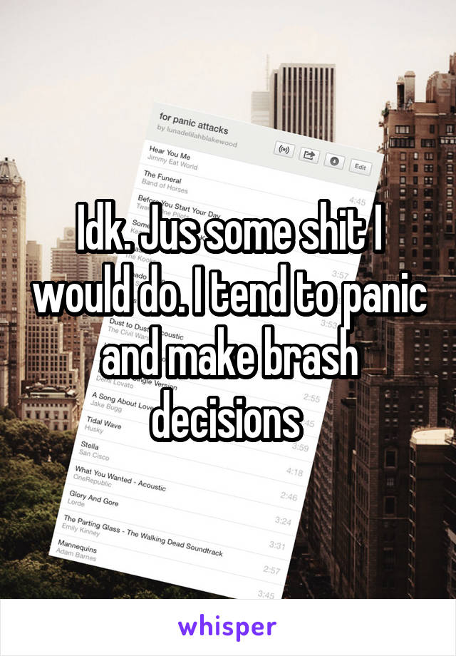 Idk. Jus some shit I would do. I tend to panic and make brash decisions 