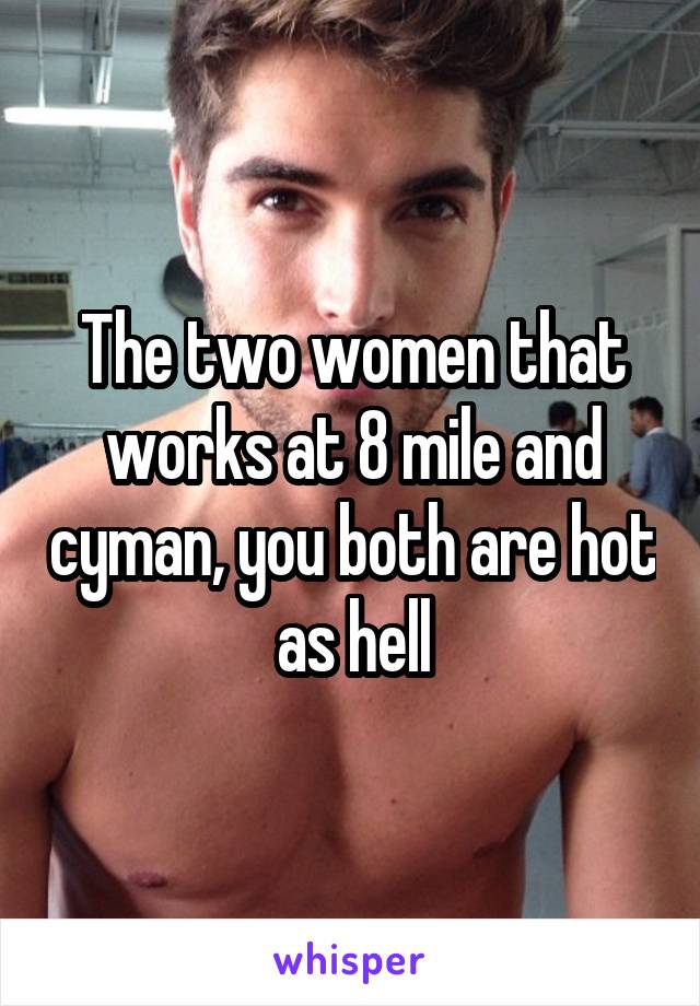 The two women that works at 8 mile and cyman, you both are hot as hell