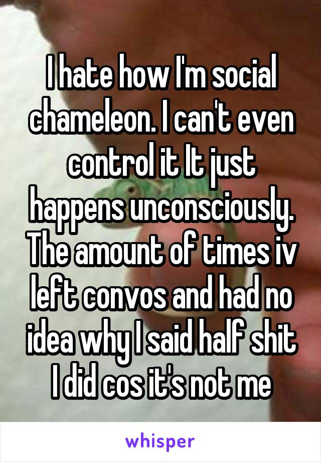 I hate how I'm social chameleon. I can't even control it It just happens unconsciously. The amount of times iv left convos and had no idea why I said half shit I did cos it's not me