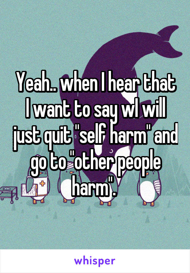 Yeah.. when I hear that I want to say wI will just quit "self harm" and go to "other people harm". 