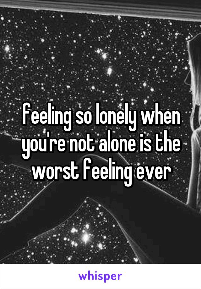 feeling so lonely when you're not alone is the worst feeling ever