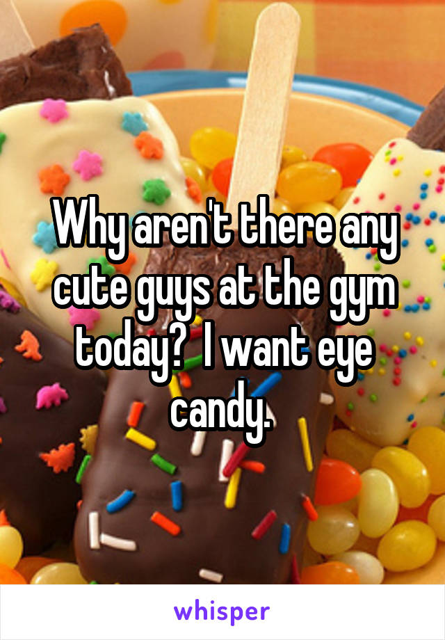 Why aren't there any cute guys at the gym today?  I want eye candy. 