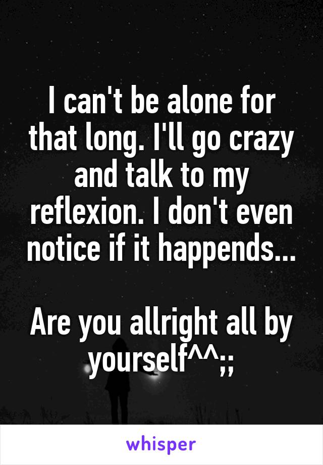 I can't be alone for that long. I'll go crazy and talk to my reflexion. I don't even notice if it happends...

Are you allright all by yourself^^;;
