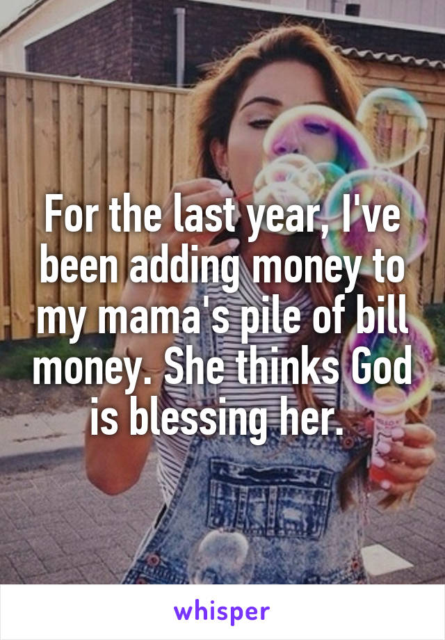 For the last year, I've been adding money to my mama's pile of bill money. She thinks God is blessing her. 