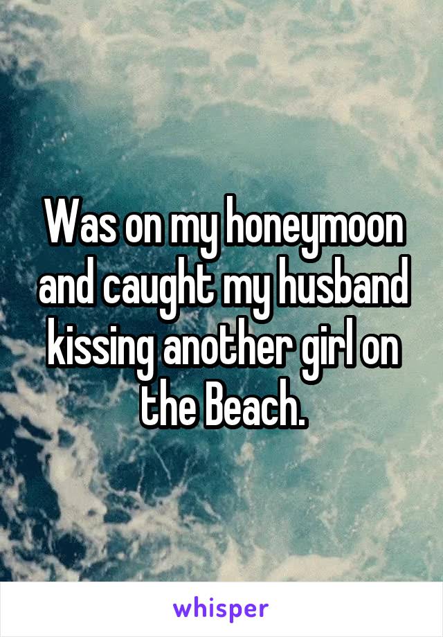 Was on my honeymoon and caught my husband kissing another girl on the Beach.