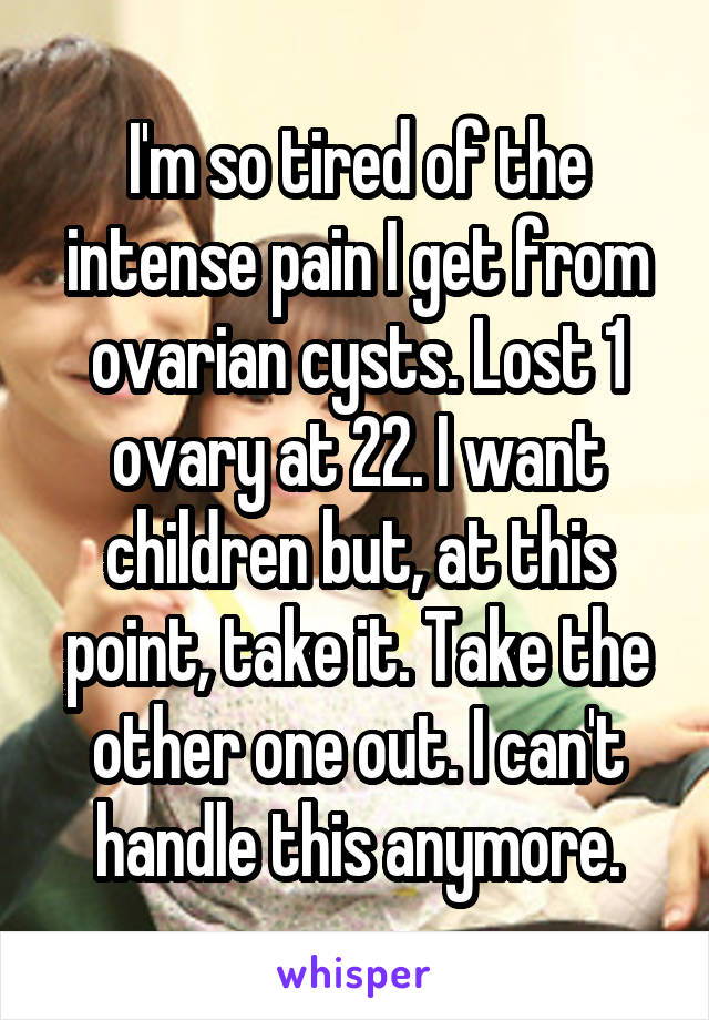 I'm so tired of the intense pain I get from ovarian cysts. Lost 1 ovary at 22. I want children but, at this point, take it. Take the other one out. I can't handle this anymore.