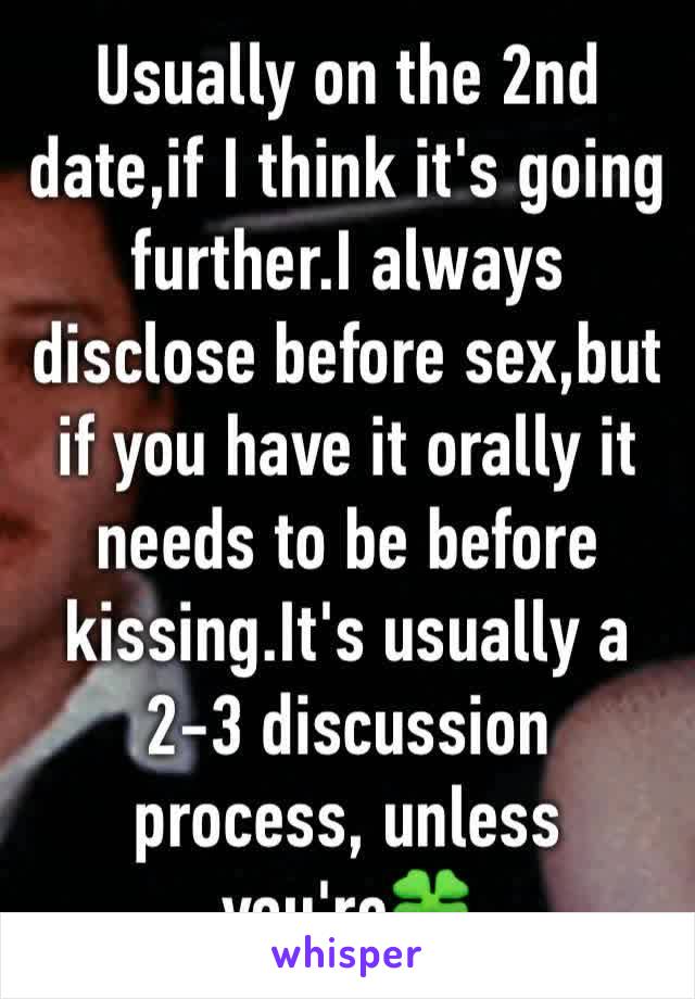 Usually on the 2nd date,if I think it's going further.I always disclose before sex,but if you have it orally it needs to be before kissing.It's usually a 2-3 discussion process, unless you're🍀