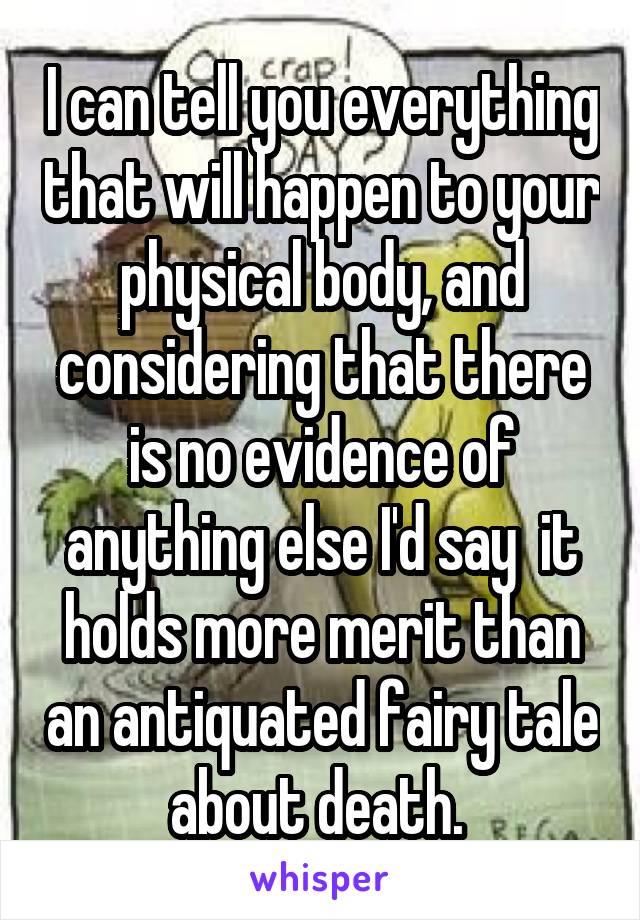 I can tell you everything that will happen to your physical body, and considering that there is no evidence of anything else I'd say  it holds more merit than an antiquated fairy tale about death. 