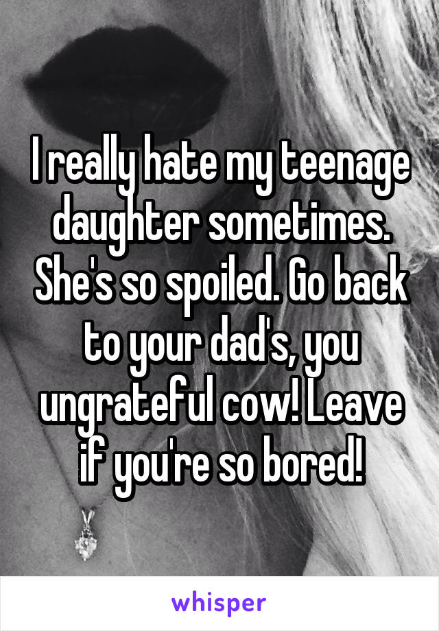 I really hate my teenage daughter sometimes. She's so spoiled. Go back to your dad's, you ungrateful cow! Leave if you're so bored!