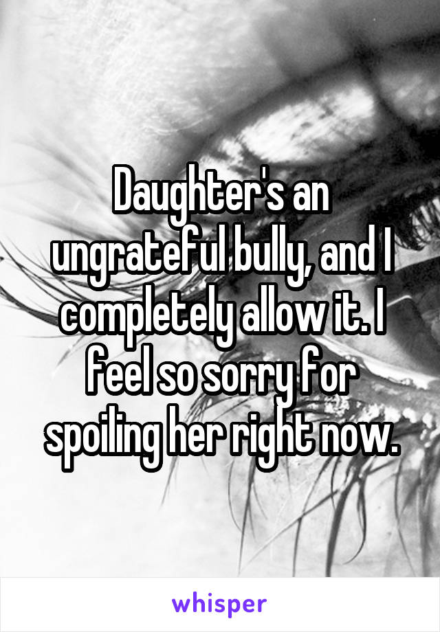 Daughter's an ungrateful bully, and I completely allow it. I feel so sorry for spoiling her right now.