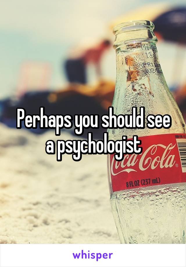 Perhaps you should see a psychologist