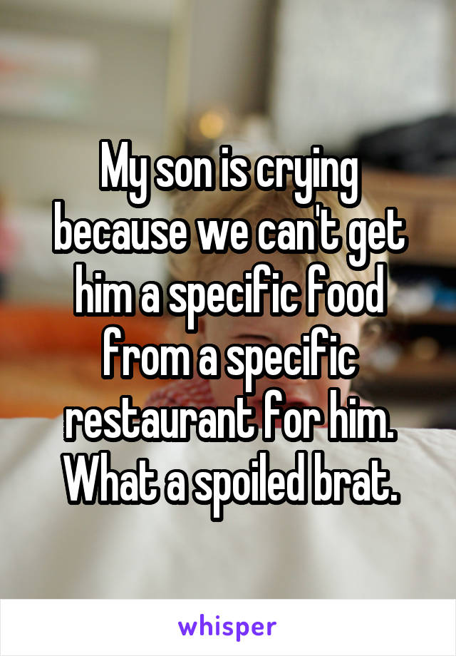 My son is crying because we can't get him a specific food from a specific restaurant for him. What a spoiled brat.